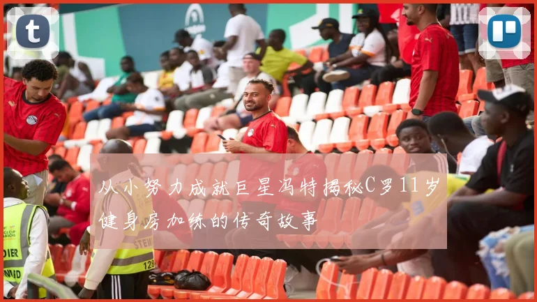 从小努力成就巨星冯特揭秘C罗11岁健身房加练的传奇故事