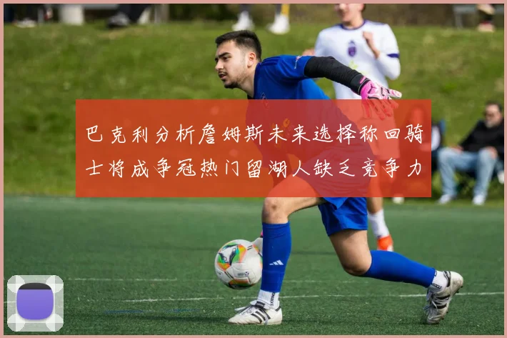 巴克利分析詹姆斯未来选择称回骑士将成争冠热门留湖人缺乏竞争力