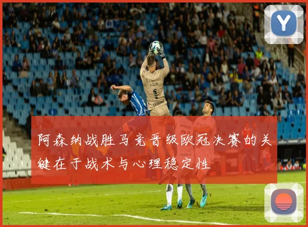 阿森纳战胜马竞晋级欧冠决赛的关键在于战术与心理稳定性
