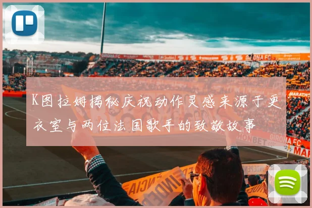 K图拉姆揭秘庆祝动作灵感来源于更衣室与两位法国歌手的致敬故事