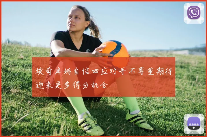埃奇库姆自信回应对手不尊重期待迎来更多得分机会